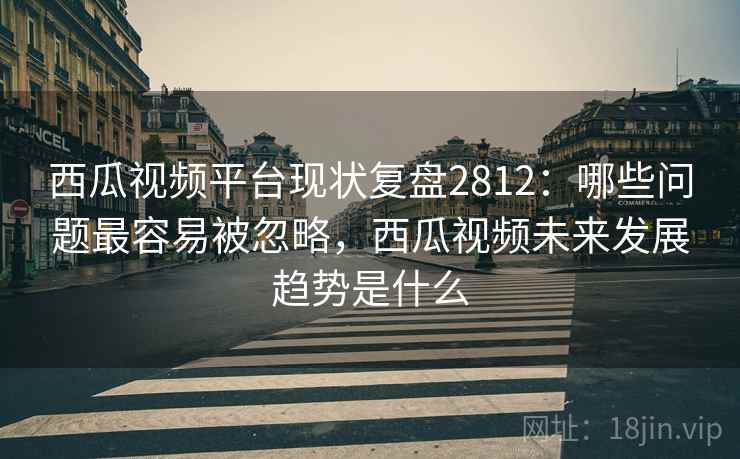 西瓜视频平台现状复盘2812：哪些问题最容易被忽略，西瓜视频未来发展趋势是什么