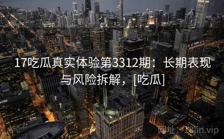 17吃瓜真实体验第3312期：长期表现与风险拆解，[吃瓜]