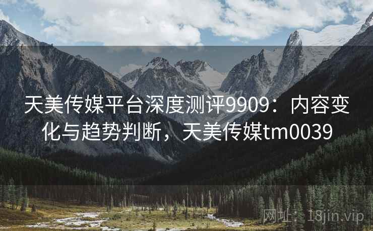 天美传媒平台深度测评9909：内容变化与趋势判断，天美传媒tm0039