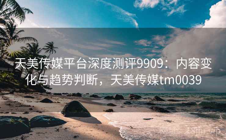 天美传媒平台深度测评9909：内容变化与趋势判断，天美传媒tm0039